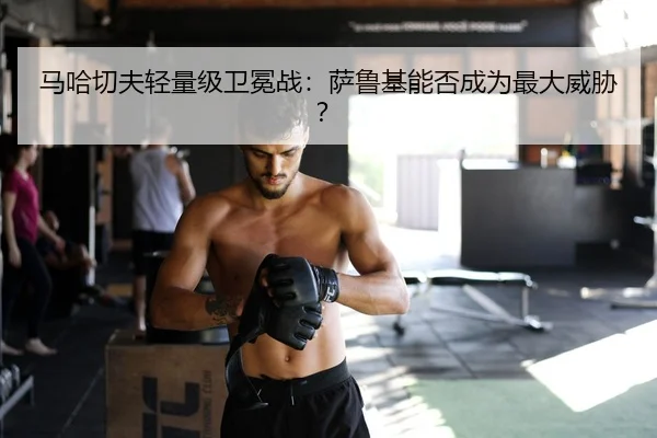 马哈切夫轻量级卫冕战：萨鲁基能否成为最大威胁？