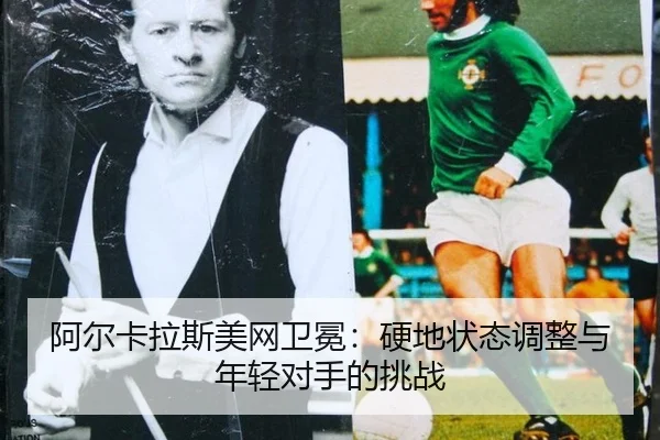 阿尔卡拉斯美网卫冕：硬地状态调整与年轻对手的挑战