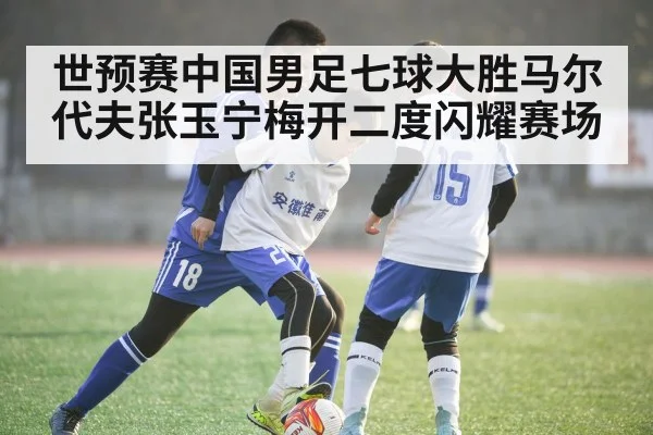 世预赛中国男足七球大胜马尔代夫张玉宁梅开二度闪耀赛场